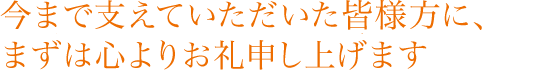 今まで支えていただいた皆様方に、まずは心よりお礼申し上げます