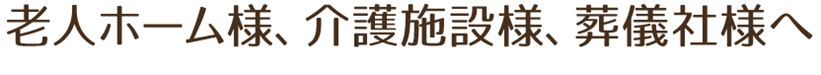 老人ホーム様、介護施設様、葬儀社様へ